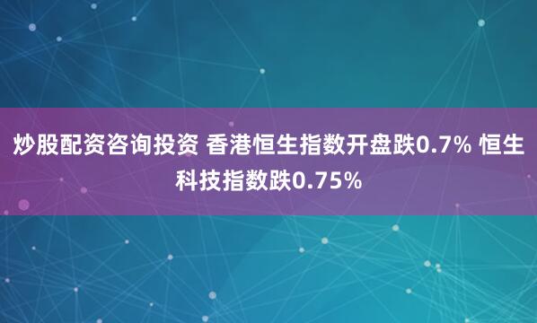 炒股配资咨询投资 香港恒生指数开盘跌0.7% 恒生科技指数跌0.75%