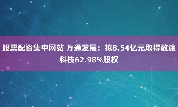 股票配资集中网站 万通发展：拟8.54亿元取得数渡科技62.98%股权