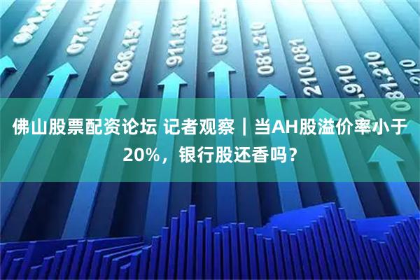 佛山股票配资论坛 记者观察｜当AH股溢价率小于20%，银行股还香吗？