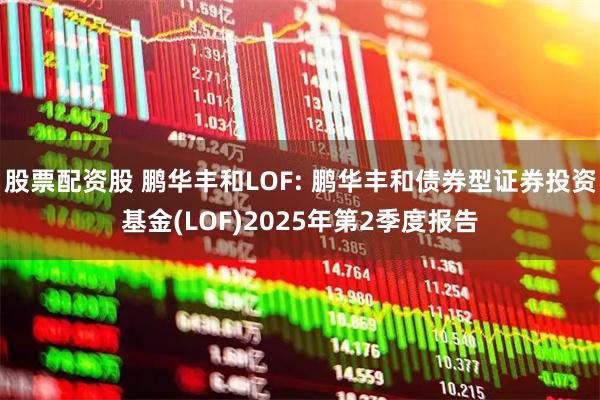 股票配资股 鹏华丰和LOF: 鹏华丰和债券型证券投资基金(LOF)2025年第2季度报告