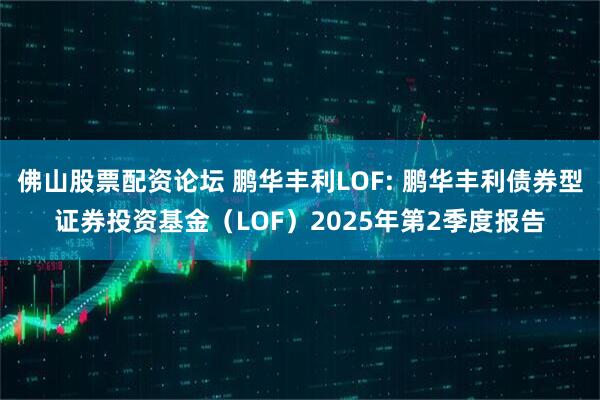 佛山股票配资论坛 鹏华丰利LOF: 鹏华丰利债券型证券投资基金（LOF）2025年第2季度报告