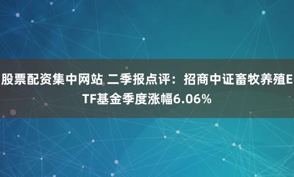 股票配资集中网站 二季报点评:招商中证畜牧养殖ETF基金季度涨幅6.06%