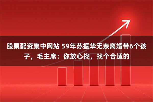 股票配资集中网站 59年苏振华无奈离婚带6个孩子，毛主席：你放心找，找个合适的