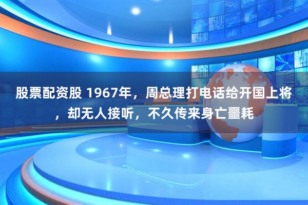 股票配资股 1967年,周总理打电话给开国上将,却无人接听,不久传来身亡噩耗