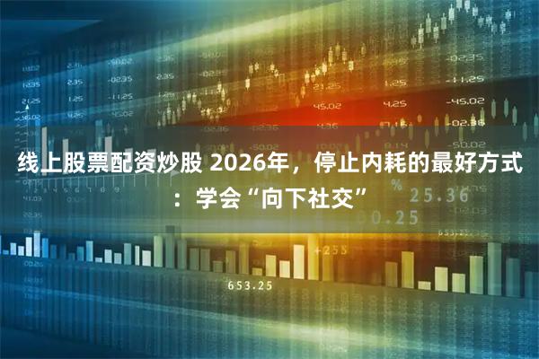 线上股票配资炒股 2026年，停止内耗的最好方式：学会“向下社交”