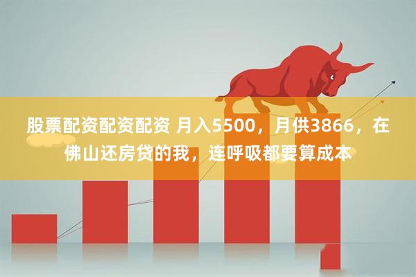 股票配资配资配资 月入5500，月供3866，在佛山还房贷的我，连呼吸都要算成本