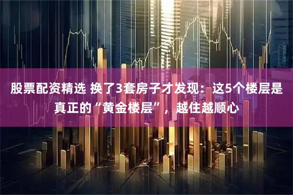 股票配资精选 换了3套房子才发现：这5个楼层是真正的“黄金楼层”，越住越顺心