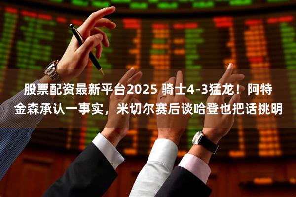 股票配资最新平台2025 骑士4-3猛龙！阿特金森承认一事实，米切尔赛后谈哈登也把话挑明