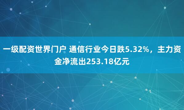一级配资世界门户 通信行业今日跌5.32%，主力资金净流出253.18亿元